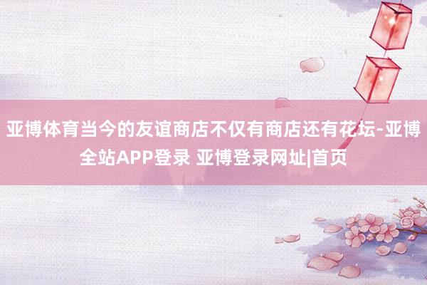 亚博体育当今的友谊商店不仅有商店还有花坛-亚博全站APP登录 亚博登录网址|首页