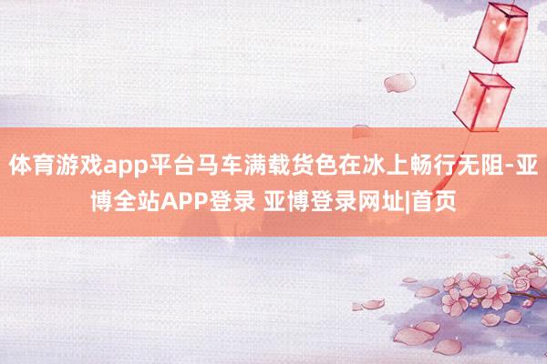 体育游戏app平台马车满载货色在冰上畅行无阻-亚博全站APP登录 亚博登录网址|首页