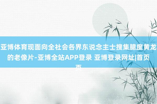 亚博体育现面向全社会各界东说念主士搜集臆度黄龙的老像片-亚博全站APP登录 亚博登录网址|首页