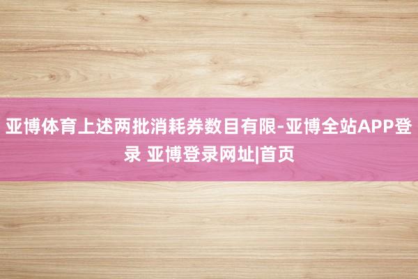 亚博体育上述两批消耗券数目有限-亚博全站APP登录 亚博登录网址|首页