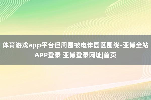 体育游戏app平台但周围被电诈园区围绕-亚博全站APP登录 亚博登录网址|首页