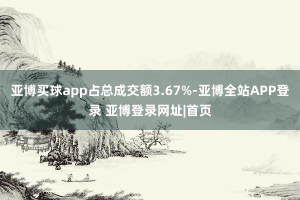 亚博买球app占总成交额3.67%-亚博全站APP登录 亚博登录网址|首页