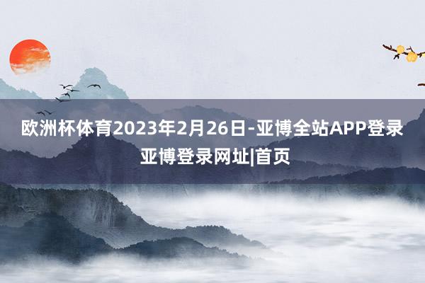 欧洲杯体育　　2023年2月26日-亚博全站APP登录 亚博登录网址|首页