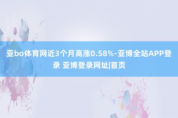 亚bo体育网近3个月高涨0.58%-亚博全站APP登录 亚博登录网址|首页