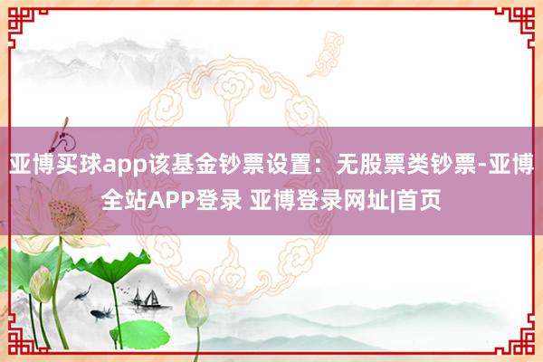 亚博买球app该基金钞票设置：无股票类钞票-亚博全站APP登录 亚博登录网址|首页