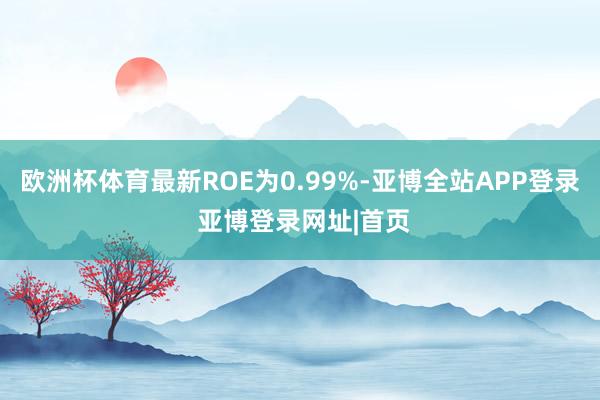 欧洲杯体育最新ROE为0.99%-亚博全站APP登录 亚博登录网址|首页