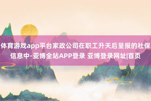 体育游戏app平台家政公司在职工升天后呈报的社保信息中-亚博全站APP登录 亚博登录网址|首页