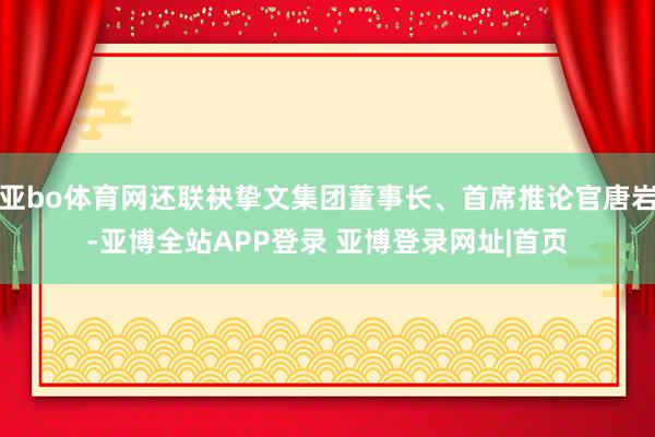 亚bo体育网还联袂挚文集团董事长、首席推论官唐岩-亚博全站APP登录 亚博登录网址|首页