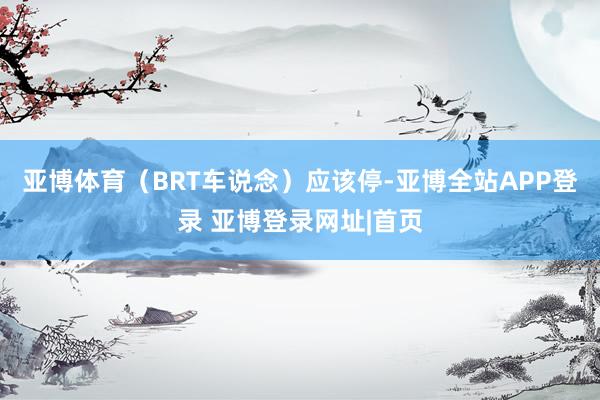 亚博体育（BRT车说念）应该停-亚博全站APP登录 亚博登录网址|首页
