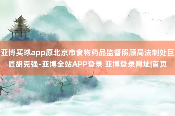 亚博买球app原北京市食物药品监督照顾局法制处巨匠胡克强-亚博全站APP登录 亚博登录网址|首页