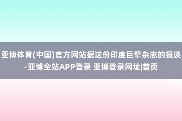 亚博体育(中国)官方网站据这份印度巨擘杂志的报谈-亚博全站APP登录 亚博登录网址|首页