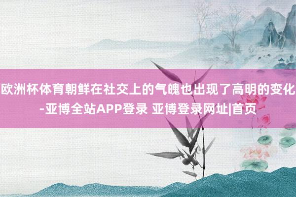 欧洲杯体育朝鲜在社交上的气魄也出现了高明的变化-亚博全站APP登录 亚博登录网址|首页