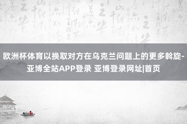 欧洲杯体育以换取对方在乌克兰问题上的更多斡旋-亚博全站APP登录 亚博登录网址|首页