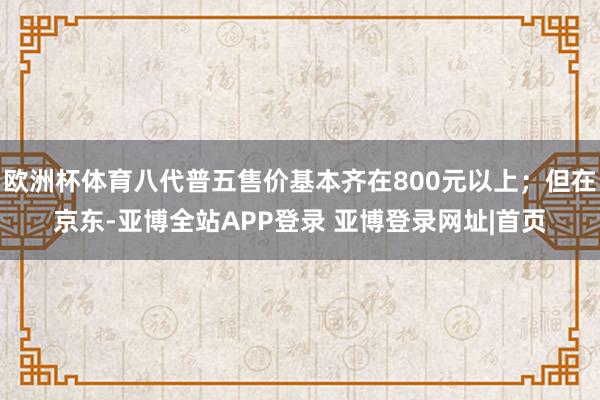 欧洲杯体育八代普五售价基本齐在800元以上；但在京东-亚博全站APP登录 亚博登录网址|首页