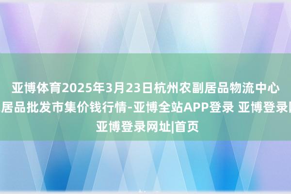 亚博体育2025年3月23日杭州农副居品物流中心南庄兜农居品批发市集价钱行情-亚博全站APP登录 亚博登录网址|首页