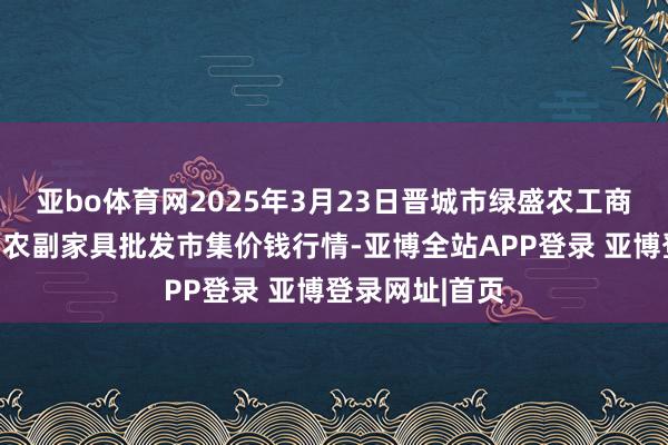 亚bo体育网2025年3月23日晋城市绿盛农工商实业有限公司农副家具批发市集价钱行情-亚博全站APP登录 亚博登录网址|首页