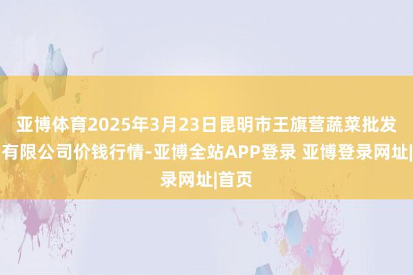 亚博体育2025年3月23日昆明市王旗营蔬菜批发阛阓有限公司价钱行情-亚博全站APP登录 亚博登录网址|首页