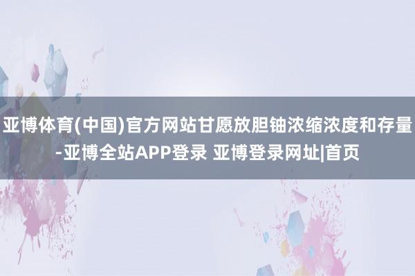 亚博体育(中国)官方网站甘愿放胆铀浓缩浓度和存量-亚博全站APP登录 亚博登录网址|首页