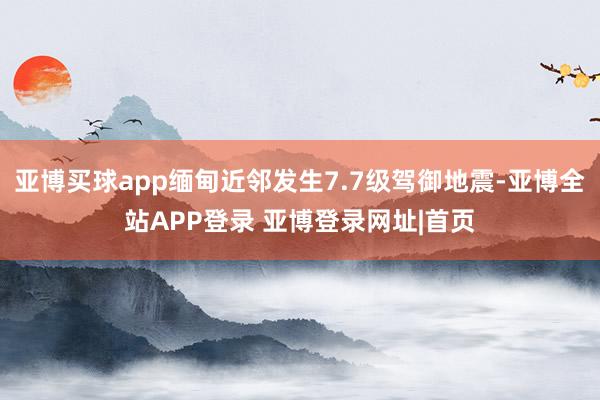 亚博买球app缅甸近邻发生7.7级驾御地震-亚博全站APP登录 亚博登录网址|首页