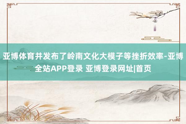 亚博体育并发布了岭南文化大模子等挫折效率-亚博全站APP登录 亚博登录网址|首页