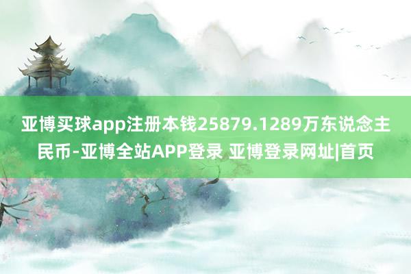 亚博买球app注册本钱25879.1289万东说念主民币-亚博全站APP登录 亚博登录网址|首页
