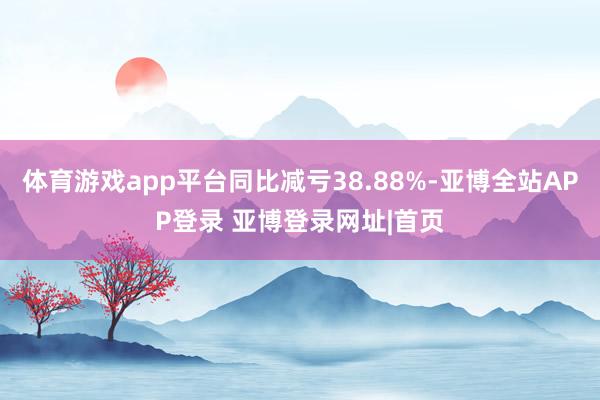 体育游戏app平台同比减亏38.88%-亚博全站APP登录 亚博登录网址|首页