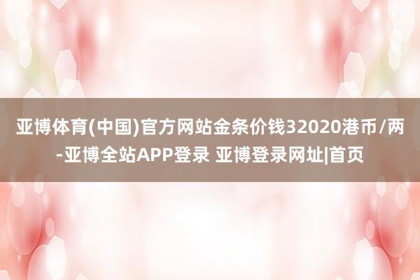 亚博体育(中国)官方网站金条价钱32020港币/两-亚博全站APP登录 亚博登录网址|首页