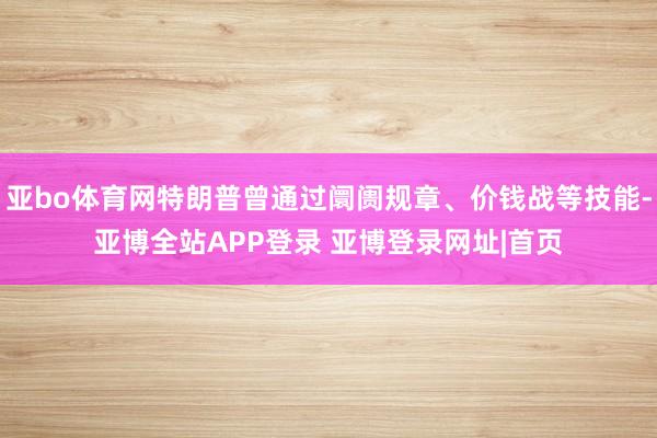 亚bo体育网特朗普曾通过阛阓规章、价钱战等技能-亚博全站APP登录 亚博登录网址|首页