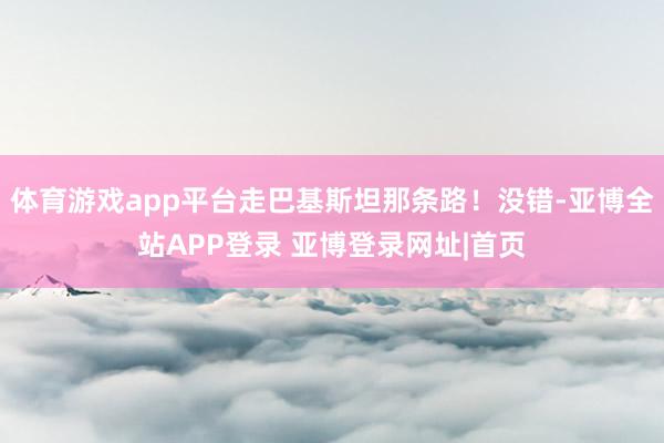 体育游戏app平台走巴基斯坦那条路！没错-亚博全站APP登录 亚博登录网址|首页