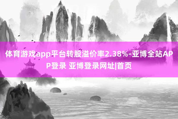 体育游戏app平台转股溢价率2.38%-亚博全站APP登录 亚博登录网址|首页