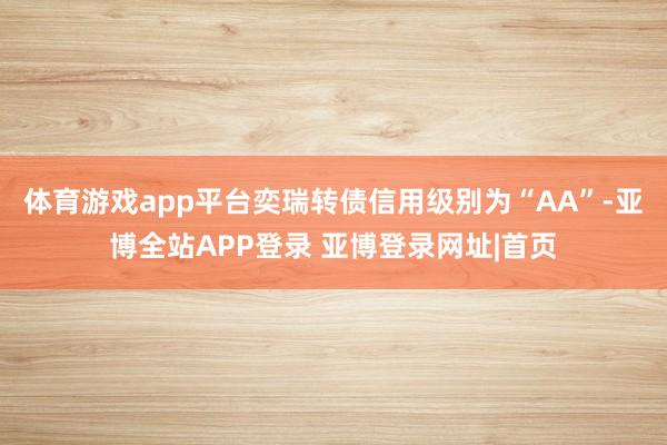 体育游戏app平台奕瑞转债信用级别为“AA”-亚博全站APP登录 亚博登录网址|首页