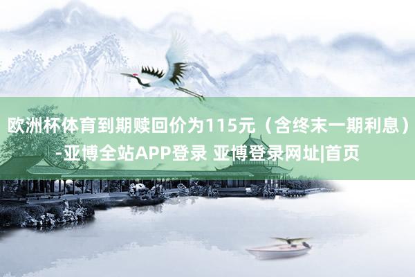 欧洲杯体育到期赎回价为115元（含终末一期利息）-亚博全站APP登录 亚博登录网址|首页