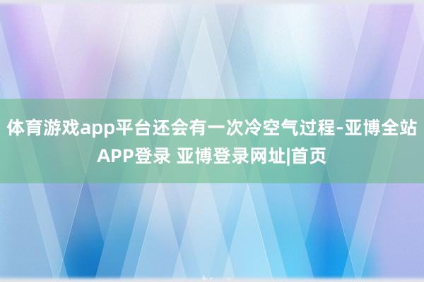 体育游戏app平台还会有一次冷空气过程-亚博全站APP登录 亚博登录网址|首页