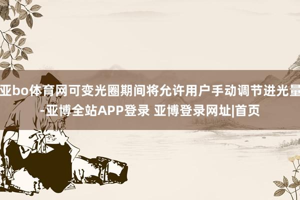 亚bo体育网可变光圈期间将允许用户手动调节进光量-亚博全站APP登录 亚博登录网址|首页