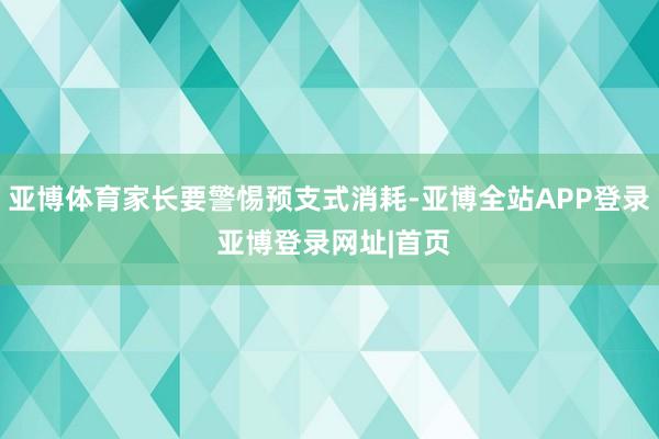 亚博体育家长要警惕预支式消耗-亚博全站APP登录 亚博登录网址|首页