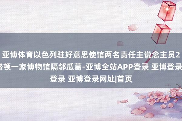 亚博体育以色列驻好意思使馆两名责任主说念主员21日在华盛顿一家博物馆隔邻瓜葛-亚博全站APP登录 亚博登录网址|首页
