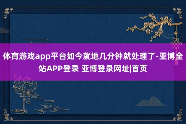体育游戏app平台如今就地几分钟就处理了-亚博全站APP登录 亚博登录网址|首页