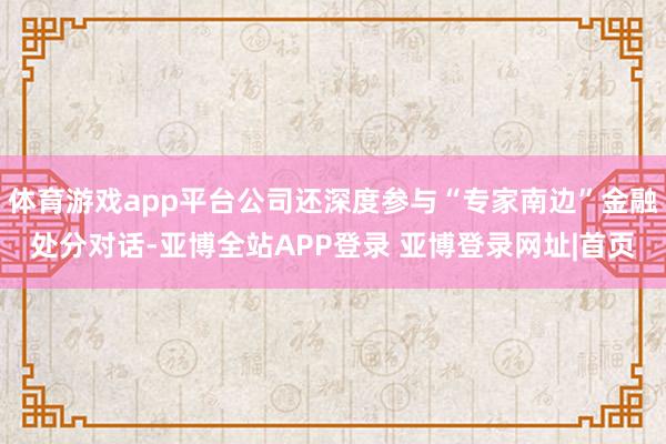 体育游戏app平台公司还深度参与“专家南边”金融处分对话-亚博全站APP登录 亚博登录网址|首页