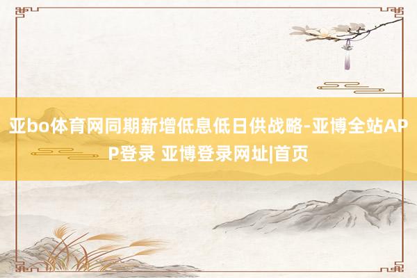 亚bo体育网同期新增低息低日供战略-亚博全站APP登录 亚博登录网址|首页