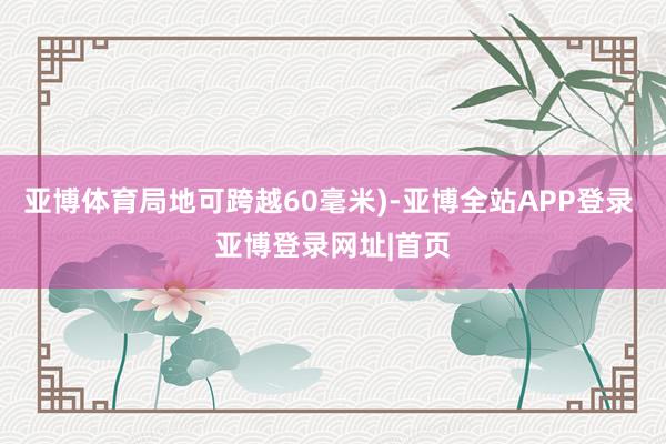 亚博体育局地可跨越60毫米)-亚博全站APP登录 亚博登录网址|首页