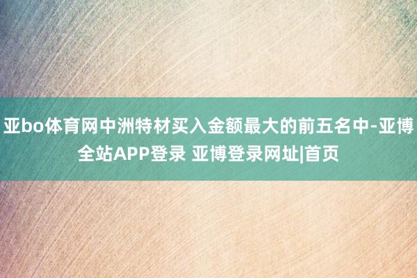 亚bo体育网中洲特材买入金额最大的前五名中-亚博全站APP登录 亚博登录网址|首页