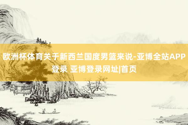 欧洲杯体育关于新西兰国度男篮来说-亚博全站APP登录 亚博登录网址|首页