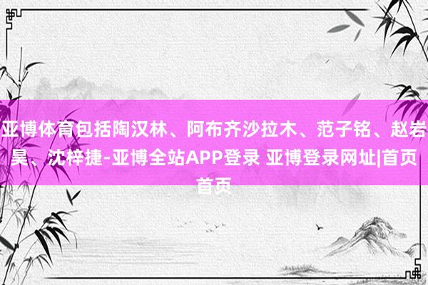 亚博体育包括陶汉林、阿布齐沙拉木、范子铭、赵岩昊、沈梓捷-亚博全站APP登录 亚博登录网址|首页
