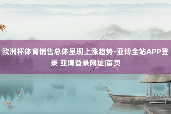 欧洲杯体育销售总体呈现上涨趋势-亚博全站APP登录 亚博登录网址|首页