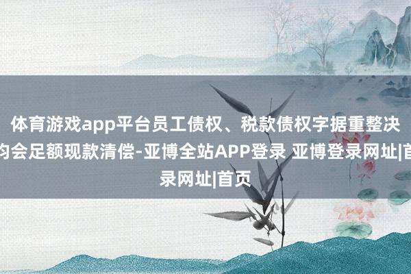 体育游戏app平台员工债权、税款债权字据重整决策均会足额现款清偿-亚博全站APP登录 亚博登录网址|首页