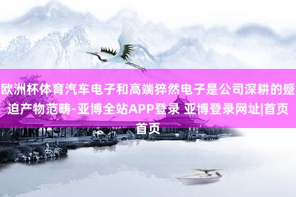 欧洲杯体育汽车电子和高端猝然电子是公司深耕的蹙迫产物范畴-亚博全站APP登录 亚博登录网址|首页