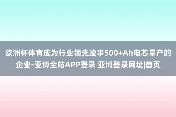 欧洲杯体育成为行业领先竣事500+Ah电芯量产的企业-亚博全站APP登录 亚博登录网址|首页