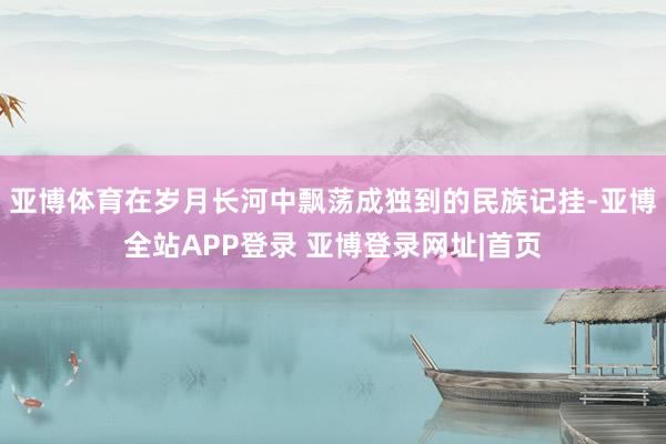亚博体育在岁月长河中飘荡成独到的民族记挂-亚博全站APP登录 亚博登录网址|首页