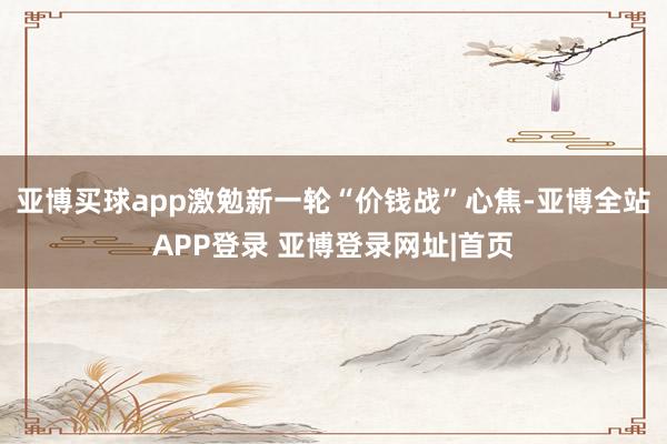 亚博买球app激勉新一轮“价钱战”心焦-亚博全站APP登录 亚博登录网址|首页