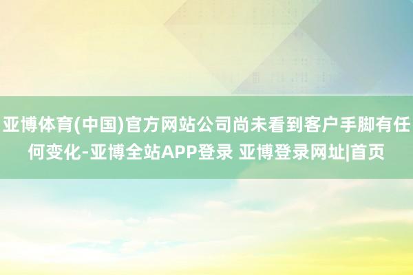 亚博体育(中国)官方网站公司尚未看到客户手脚有任何变化-亚博全站APP登录 亚博登录网址|首页